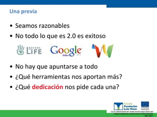 Una previa Seamos razonables No todo lo que es 2.0 es exitoso No hay que apuntarse a todo ¿Qué herramientas nos aportan más? ¿Qué  dedicación  nos pide cada una? 