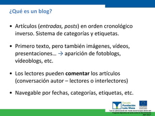 ¿Qué es un blog? Artículos ( entradas, posts ) en orden cronológico inverso. Sistema de categorías y etiquetas. Primero texto, pero también imágenes, vídeos, presentaciones…  ->  aparición de fotoblogs, vídeoblogs, etc. Los lectores pueden  comentar  los artículos (conversación autor – lectores o interlectores) Navegable por fechas, categorías, etiquetas, etc. 