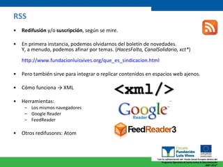RSS Redifusión  y/o  suscripción , según se mire. En primera instancia, podemos olvidarnos del boletín de novedades. Y, a menudo, podemos afinar por temas. ( HacesFalta, CanalSolidario, xct* )  http://www.fundacionluisvives.org/que_es_sindicacion.html Pero también sirve para integrar o replicar contenidos en espacios web ajenos. Cómo funciona -> XML Herramientas:  Los mismos navegadores Google Reader FeedReader  Otros redifusores: Atom 