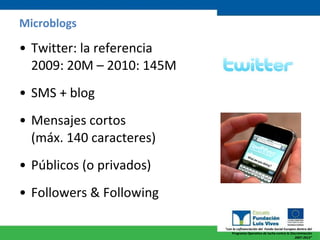 Microblogs Twitter: la referencia  2009: 20M – 2010: 145M SMS + blog Mensajes cortos  (máx. 140 caracteres) Públicos (o privados) Followers & Following 