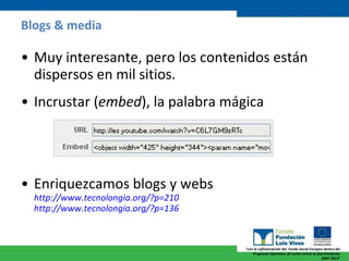 Blogs & media Muy interesante, pero los contenidos están dispersos en mil sitios. Incrustar ( embed ), la palabra mágica Enriquezcamos blogs y webs  http ://www.tecnolongia.org/?p=210 http ://www.tecnolongia.org/?p=136 