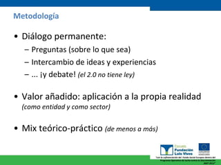 Metodología Diálogo permanente: Preguntas (sobre lo que sea) Intercambio de ideas y experiencias ... ¡y debate!  (el 2.0 no tiene ley) Valor añadido: aplicación a la propia realidad   (como entidad y como sector) Mix teórico-práctico  (de menos a más) 