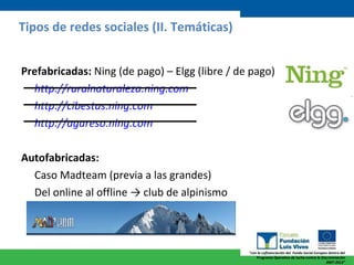 Prefabricadas:  Ning (de pago) – Elgg (libre / de pago) http :// ruralnaturaleza.ning.com   http://cibestas.ning.com http://agareso.ning.com Autofabricadas: Caso Madteam (previa a las grandes) Del online al offline  -> club de alpinismo Tipos de redes sociales (II. Temáticas) 