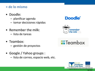 + de lo mismo Doodle:  planificar agenda tomar decisiones rápidas Remember the milk:  lista de tareas Teambox:  gestión de proyectos Google / Yahoo groups :  lista de correo, espacio web, etc. 