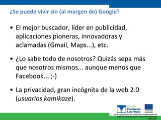 ¿Se puede vivir sin (al margen de) Google? El mejor buscador, líder en publicidad, aplicaciones pioneras, innovadoras y aclamadas (Gmail, Maps...), etc. ¿Lo sabe todo de nosotros? Quizás sepa más que nosotros mismos... aunque menos que Facebook... ;-) La privacidad, gran incógnita de la web 2.0 ( usuarios kamikaze ). 