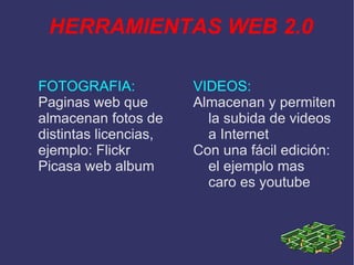 HERRAMIENTAS WEB 2.0 FOTOGRAFIA: Paginas web que almacenan fotos de distintas licencias, ejemplo: Flickr Picasa web album VIDEOS: Almacenan y permiten la subida de videos a Internet Con una fácil edición: el ejemplo mas caro es youtube