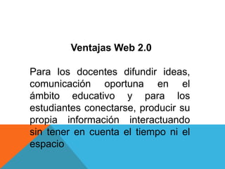 Ventajas Web 2.0

Para los docentes difundir ideas,
comunicación oportuna en el
ámbito educativo y para los
estudiantes conectarse, producir su
propia información interactuando
sin tener en cuenta el tiempo ni el
espacio
 