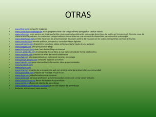 OTRAS
•   www.flickr.com compartir imágenes
•   www.audacity.sourceforge.net es un programa libre y de código abierto para grabar y editar sonido.
•   www.odeo.com es un servicio en línea que facilita a sus usuarios la publicación y descarga de archivos de audito en formato mp3. Permite crear de
    manera sencilla podcasts, los cuales son categorizados en temas diversos y se encuentran disponibles para consultas y descargas.
•   www.slideshared.net permite hacer con las presentaciones de power point lo de youtube con los videos compartirlas con todo el mundo.
•   www.youtube.com permite publicar, compartir y consultar videos digitales.
•   www.ustreamtv.com transmitir o visualizar videos en tiempo real a través de una webcam
•   www.blogger.com sitio para publicar blogs
•   www.technorati.com sirve ´para buscar blogs en internet
•   www.es.wikipedia.com enciclopedia de uso libre, la cual es construida de forma colaborativa
•   www.wetpaint.com Creación de wikis de forma colaborativa
•   www.digg.com sitio especializado en noticias de ciencia y tecnología
•   www.groups.google.com compartir espacios y archivos
•   www.linkedin.com para intercambiar información, ideas y oportunidades.
•   www.facebook.com
•   www.twitter.com
•   www.ning.com creación de su propio sitio web con destino social para desarrollar una comunidad
•   www.secondlife.com creación de realidad virtual en 3d
•   www.skype.com videollamadas entre personas
•   www.wiziq.com para que profesores y alumnos puedan conectarse y crear clases virtuales
•   www.lolaexchange.org Banco de objetos de aprendizaje
•   www.merlot.org Banco de objetos de aprendizaje
•   www.colombiaaprende.edu.co/objetos Banco de objetos de aprendizaje
•   bastante entrecrucen cauta asumir
 