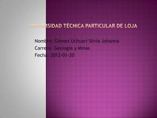 Nombre: Gómez Uchuari Silvia Johanna
Carrera: Geología y Minas
Fecha: 2012-01-20
 