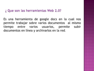 Es una herramienta de google docs en la cual nos
permite trabajar sobre varios documentos al mismo
tiempo entre varios usuarios, permite subir
documentos en línea y archivarlos en la red.