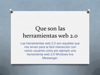 Que son las
 herramientas web 2.0
Las herramientas web 2.0 son aquellas que
  nos sirven para la fácil interacción con
  varios usuarios como por ejemplo una
    herramienta web 2.0 Windows live
               Messenger.
 