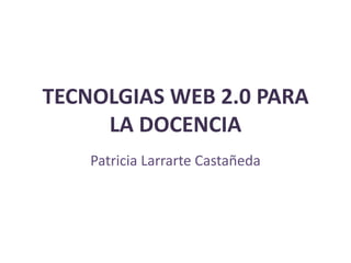 TECNOLGIAS WEB 2.0 PARA
     LA DOCENCIA
    Patricia Larrarte Castañeda
 