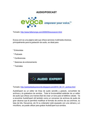 AUDIO/PODCAST




Tomado: http://www.fafamonge.com/2008/05/evocacom.html



Evoca.com es una página web que ofrece servicios multimedia diversos,
principalmente para la grabación de audio, es ideal para:



* Entrevistas

* Podcasts

* Conferencias

* Sesiones de entrenamiento

* Tutoriales




Tomado: http://pelotadeplayarecords.blogspot.com/2010_08_01_archive.html

AudioExpert es un editor de línea de audio sencillo y gratuito, convertidor de
archivos y la grabadora de sonidos. Toda la funcionalidad estándar de un editor
de audio que ofrece una manera fácil de crear un tono para el teléfono celular. Va
a encontrar AudioExpert útil también como un conversor de archivos de audio de
gran alcance que le permitirá modificar el formato de archivo de sus archivos, su
tasa de bits, frecuencia, etc Si su ordenador está equipado con una cámara y un
micrófono, se puede utilizar para grabar AudioExpert sus sonidos.
 