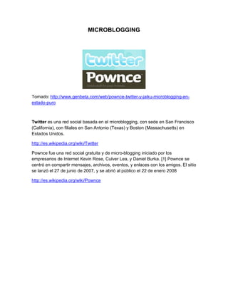 MICROBLOGGING




Tomado: http://www.genbeta.com/web/pownce-twitter-y-jaiku-microblogging-en-
estado-puro



Twitter es una red social basada en el microblogging, con sede en San Francisco
(California), con filiales en San Antonio (Texas) y Boston (Massachusetts) en
Estados Unidos.

http://es.wikipedia.org/wiki/Twitter

Pownce fue una red social gratuita y de micro-blogging iniciado por los
empresarios de Internet Kevin Rose, Culver Lea, y Daniel Burka. [1] Pownce se
centró en compartir mensajes, archivos, eventos, y enlaces con los amigos. El sitio
se lanzó el 27 de junio de 2007, y se abrió al público el 22 de enero 2008

http://es.wikipedia.org/wiki/Pownce
 