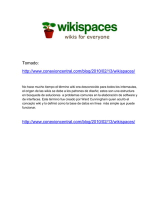 Tomado:
http://www.conexioncentral.com/blog/2010/02/13/wikispaces/


No hace mucho tiempo el término wiki era desconocido para todos los internautas,
el origen de las wikis se debe a los patrones de diseño; estos son una estructura
en búsqueda de soluciones a problemas comunes en la elaboración de software y
de interfaces. Este término fue creado por Ward Cunningham quien acuñó el
concepto wiki y lo definió como la base de datos en línea más simple que puede
funcionar.



http://www.conexioncentral.com/blog/2010/02/13/wikispaces/
 