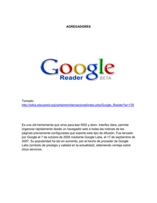 AGREGADORES




Tomado:
http://wikis.educared.org/certameninternacional/index.php/Google_Reader?w=176




Es una útil herramienta que sirve para leer RSS y atom. Interfaz clara, permite
organizar rápidamente desde un navegador web a todas las noticias de las
páginas previamente configuradas que soporte este tipo de difusión. Fue lanzado
por Google el 7 de octubre de 2005 mediante Google Labs, el 17 de septiembre de
2007. Su popularidad ha ido en aumento, por el hecho de proceder de Google
Labs (símbolo de prestigio y calidad en la actualidad), obteniendo ventaja sobre
otros servicios.
 