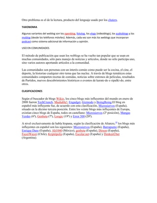 Otro problema es el de la lectura, producto del lenguaje usado por los chaters.

TAXONOMIA

Algunas variantes del weblog son los openblog, fotolog, los vlogs (videoblogs), los audioblogs y los
moblog (desde los teléfonos móviles). Además, cada vez son más los weblogs que incorporan
podcast como sistema adicional de información u opinión.

USO EN COMUNIDADES

El método de publicación que usan los weblogs se ha vuelto tan popular que se usan en
muchas comunidades, sólo para manejo de noticias y artículos, donde no sólo participa uno,
sino varios autores aportando artículos a la comunidad.

Las comunidades son personas con un interés común como puede ser la cocina, el cine, el
deporte, la historiao cualquier otro tema que las nuclee. A través de blogs temáticos estas
comunidades comparten recetas de comidas, noticias sobre estrenos de películas, resultados
de Partidos, nuevos descubrimientos históricos o eventos de karate-do o sipalki-do, entre
otros.

CLASIFICACIONES

Según el buscador de blogs Wikio, los cinco blogs más influyentes del mundo en enero de
2008 fueron TechCrunch, Mashable!, Engadget, Gizmodo y BoingBoing.El blog en
español más influyente fue, de acuerdo con esta clasificación, Microsiervos (España),
situado en la décimo tercera posición. Entre los veinte blogs más influyentes de Europa,
existían cinco blogs de España, todos en castellano: Microsiervos (2ª posición), Mangas
Verdes (6ª), Genbeta (7ª), Loogic (19ª) y Error 500 (20ª).

A nivel exclusivamente de habla hispana, según la clasificación de Alianzo,10 los blogs más
influyentes en español son los siguientes: Microsiervos (España), Barrapunto (España),
Enrique Dans (España), Alt1040 (México), genbeta (España), Dirson (España),
FayerWayer (Chile), Kriptópolis (España), Escolar.net (España) y DenkenÜber
(Argentina).
 
