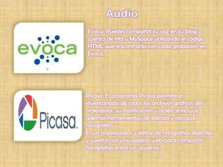 Evoca: Puedes compartir tu voz en tu blog o
cuenta de Hi5 y MySpace utilizando el código
HTML que encontrarás con cada grabación en
Evoca.




Picasa: El programa Picasa permite el
inventariado de todos los archivos gráficos del
ordenador, su clasificación y orden, e incluye
además herramientas de edición y retoque
fotográfico.
Es un organizador y editor de fotografías digitales
y cuenta con una página web para compartir
fotografías entre sus usuarios.
 