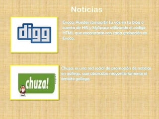 Evoca: Puedes compartir tu voz en tu blog o
cuenta de Hi5 y MySpace utilizando el código
HTML que encontrarás con cada grabación en
Evoca.




Chuza: es una red social de promoción de noticias
en gallego, que abarcaba mayoritariamente el
ámbito gallego.
 