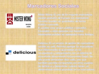 Mister Wong: Es uno de los mayores marcadores
sociales gratuitos de Europa. Los marcadores
favoritos pueden ser guardados, de forma
pública o privada.
Es posible crear grupos públicos o privados.
Conocidos u otras personas con favoritos
interesantes pueden ser agregados como Amigos.


Delicious: Es un servicio de gestión de marcadores
sociales en web. Permite agregar los marcadores
que clásicamente se guardaban en los
navegadores y categorizarlos con un sistema de
etiquetado denominado folcsonomías (tags). No
sólo puede almacenar sitios webs, sino que
también permite compartirlos con otros usuarios
de del.icio.us y determinar cuántos tienen un
determinado enlace guardado en sus marcadores.
 