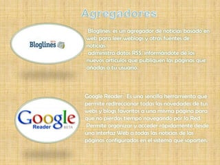 Bloglines: es un agregador de noticias basado en
web para leer weblogs y otras fuentes de
noticias.
administra datos RSS, informándote de los
nuevos artículos que publiquen las páginas que
añadas a tu usuario.



Google Reader: Es una sencilla herramienta que
permite redireccionar todas las novedades de tus
webs y blogs favoritos a una misma página para
que no pierdas tiempo navegando por la Red.
Permite organizar y acceder rápidamente desde
una interfaz Web a todas las noticias de las
páginas configuradas en el sistema que soporten.
 