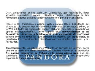Otras aplicaciones on-line Web 2.0: Calendarios, geo localización, libros
virtuales compartidos, noticias, ofimática on-line, plataformas de tele
formación, pizarras digitales colaborativas on-line, portal personalizado.

Frente a las tradicionales páginas web estáticas (Web 1.0) donde sus
visitantes solo pueden leer los contenidos ofrecidos por su autor o editor, en
la Web 2.0 todos los cibernautas pueden elaborar contenidos y compartirlos,
opinar, etiquetar/clasificar... Esto supone una democratización de las
herramientas de acceso a la información y de elaboración de contenidos,
aunque como no todos los que escriben en Internet son especialistas, se
mezclarán los conocimientos científicos con las simples opiniones y las
falsedades.

Tecnológicamente, las aplicaciones Web 2.0 son servicios de Internet, por lo
que no es necesario tener instalado un software cliente en el ordenador.
Así, nuestra plataforma de trabajo es la propia página web, que nos
suministra herramientas on-line siempre disponibles y nos proporciona
espacios de trabajo colaborativo.
 