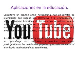 Aplicaciones en la educación.
Constituye un espacio social horizontal y rico en fuentes de
información que supone una alternativa a la jerarquización y
unidirecionalidad tradicional de los entornos formativos. Implica
nuevos roles para profesores y alumnos orientados al trabajo
autónomo y colaborativo, crítico y creativo, la expresión personal,
investigar y compartir recursos, crear conocimiento y aprender.

Sus fuentes de información y canales de comunicación facilitan
un aprendizaje más autónomo y permiten una mayor
participación en las actividades grupales, que suele aumentar el
interés y la motivación de los estudiantes.
 