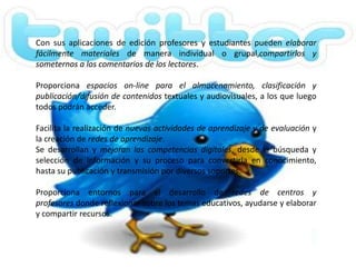 Con sus aplicaciones de edición profesores y estudiantes pueden elaborar
fácilmente materiales de manera individual o grupal,compartirlos y
someternos a los comentarios de los lectores.

Proporciona espacios on-line para el almacenamiento, clasificación y
publicación/difusión de contenidos textuales y audiovisuales, a los que luego
todos podrán acceder.

Facilita la realización de nuevas actividades de aprendizaje y de evaluación y
la creación de redes de aprendizaje.
Se desarrollan y mejoran las competencias digitales, desde la búsqueda y
selección de información y su proceso para convertirla en conocimiento,
hasta su publicación y transmisión por diversos soportes.

Proporciona entornos para el desarrollo de redes de centros y
profesores donde reflexionar sobre los temas educativos, ayudarse y elaborar
y compartir recursos.
 