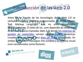 Introducción de las web 2.0
Antes de la llegada de las tecnologías de la Web 2.0 se
utilizaban páginas estáticas programadas en HTML (Hyper
Text Markup Language) que no eran actualizadas
frecuentemente. El éxito de las .com dependía de webs más
dinámicas (a veces llamadas Web 1.5) donde los sistemas de
gestión de contenidos servían páginas HTML dinámicas
creadas al vuelo desde una base de datos actualizada. En
ambos sentidos, el conseguir hits (visitas) y la estética visual
eran considerados como factores.
 