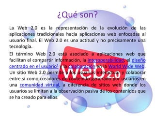 ¿Qué son?
La Web 2.0 es la representación de la evolución de las
aplicaciones tradicionales hacia aplicaciones web enfocadas al
usuario final. El Web 2.0 es una actitud y no precisamente una
tecnología.
El término Web 2.0 está asociado a aplicaciones web que
facilitan el compartir información, la interoperabilidad, el diseño
centrado en el usuario1 y la colaboración en la World Wide Web.
Un sitio Web 2.0 permite a los usuarios interactuar y colaborar
entre sí como creadores de contenido generado por usuarios en
una comunidad virtual, a diferencia de sitios web donde los
usuarios se limitan a la observación pasiva de los contenidos que
se ha creado para ellos.
 