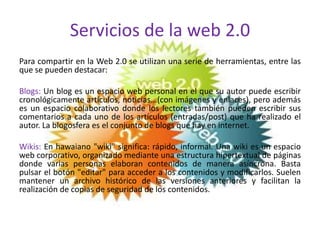 Servicios de la web 2.0
Para compartir en la Web 2.0 se utilizan una serie de herramientas, entre las
que se pueden destacar:

Blogs: Un blog es un espacio web personal en el que su autor puede escribir
cronológicamente artículos, noticias...(con imágenes y enlaces), pero además
es un espacio colaborativo donde los lectores también pueden escribir sus
comentarios a cada uno de los artículos (entradas/post) que ha realizado el
autor. La blogosfera es el conjunto de blogs que hay en internet.

Wikis: En hawaiano "wiki" significa: rápido, informal. Una wiki es un espacio
web corporativo, organizado mediante una estructura hipertextual de páginas
donde varias personas elaboran contenidos de manera asíncrona. Basta
pulsar el botón "editar" para acceder a los contenidos y modificarlos. Suelen
mantener un archivo histórico de las versiones anteriores y facilitan la
realización de copias de seguridad de los contenidos.
 