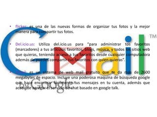 • flicker: es una de las nuevas formas de organizar tus fotos y la mejor
  manera para compartir tus fotos.

• Del.icio.us: Utiliza del.icio.us para “para administrar tos favoritos
  (marcadores) a tus artículos favoritos, blogs, música, y todos los sitios web
  que quieras, teniendo acceso a tus favoritos desde cualquier computadora
  además de puedes compartir tus favoritos con quien quieras”.

• Gmail: es un sistema de web mail gratuito que te da más de 2600
  megabytes de espacio. Incluye una poderosa maquina de búsqueda google
  que hace encontrar fácilmente tus mensajes en tu cuenta, además que
  acaba de agregar el servicio de chat basado en google talk.
 