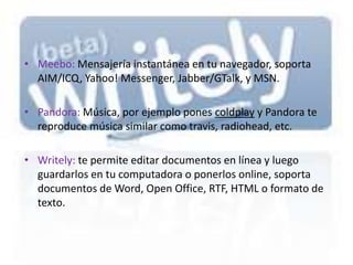 • Meebo: Mensajería instantánea en tu navegador, soporta
  AIM/ICQ, Yahoo! Messenger, Jabber/GTalk, y MSN.

• Pandora: Música, por ejemplo pones coldplay y Pandora te
  reproduce música similar como travis, radiohead, etc.

• Writely: te permite editar documentos en línea y luego
  guardarlos en tu computadora o ponerlos online, soporta
  documentos de Word, Open Office, RTF, HTML o formato de
  texto.
 