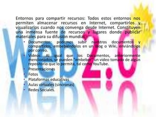Entornos para compartir recursos: Todos estos entornos nos
permiten almacenar recursos en Internet, compartirlos y
visualizarlos cuando nos convenga desde Internet. Constituyen
una inmensa fuente de recursos y lugares donde publicar
materiales para su difusión mundial.
   • Documentos: podemos subir nuestros documentos y
     compartirlos, embebiéndolos en un Blog o Wiki, enviándolos
     por correo.
   • Videos: Al igual que los Documentos, anteriormente
     mencionados, se pueden "embeber" un video tomado de algún
     repositorio que lo permita, tal como YouTube.
   • Presentaciones
   • Fotos
   • Plataformas educativas
   • Aulas virtuales (síncronas)
   • Redes Sociales.
 