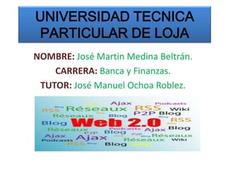UNIVERSIDAD TECNICA
PARTICULAR DE LOJA
NOMBRE: José Martin Medina Beltrán.
    CARRERA: Banca y Finanzas.
 TUTOR: José Manuel Ochoa Roblez.
 