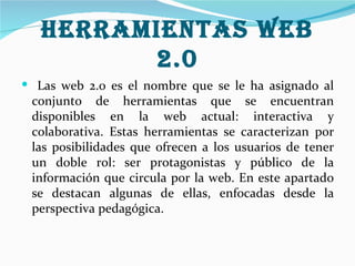 Herramientas web
         2.0
 Las web 2.0 es el nombre que se le ha asignado al
 conjunto de herramientas que se encuentran
 disponibles en la web actual: interactiva y
 colaborativa. Estas herramientas se caracterizan por
 las posibilidades que ofrecen a los usuarios de tener
 un doble rol: ser protagonistas y público de la
 información que circula por la web. En este apartado
 se destacan algunas de ellas, enfocadas desde la
 perspectiva pedagógica.
 