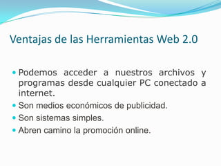 Ventajas de las Herramientas Web 2.0

 Podemos acceder a nuestros archivos y
  programas desde cualquier PC conectado a
  internet.
 Son medios económicos de publicidad.
 Son sistemas simples.
 Abren camino la promoción online.
 