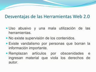 Desventajas de las Herramientas Web 2.0

 Uso abusivo y una mala utilización de las
  herramientas.
 No existe supervisión de los contenidos.
 Existe vandalismo por personas que borran la
  información importante.
 Remplazan  artículos por obscenidades e
 ingresan material que viola los derechos de
 autor.
 