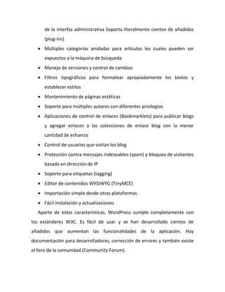 de la interfaz administrativa Soporta literalmente cientos de añadidos
      (plug-ins)
    Múltiples categorías anidadas para artículos los cuales pueden ser
      expuestos a la máquina de búsqueda
    Manejo de versiones y control de cambios
    Filtros tipográficos para formatear apropiadamente los textos y
      establecer estilos
    Mantenimiento de páginas estáticas
    Soporte para múltiples autores con diferentes privilegios
    Aplicaciones de control de enlaces (Bookmarklets) para publicar blogs
      y agregar enlaces a las colecciones de enlace blog con la menor
      cantidad de esfuerzo
    Control de usuarios que visitan los blog
    Protección contra mensajes indeseables (spam) y bloqueo de visitantes
      basado en dirección de IP
    Soporte para etiquetas (tagging)
    Editor de contenidos WYSIWYG (TinyMCE)
    Importación simple desde otras plataformas
    Fácil instalación y actualizaciones
   Aparte de estas características, WordPress cumple completamente con
los estándares W3C. Es fácil de usar y se han desarrollado cientos de
añadidos que aumentan las funcionalidades de la aplicación. Hay
documentación para desarrolladores, corrección de errores y también existe
el foro de la comunidad (Community Forum).
 