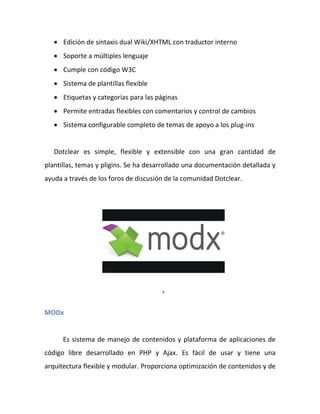  Edición de sintaxis dual Wiki/XHTML con traductor interno
    Soporte a múltiples lenguaje
    Cumple con código W3C
    Sistema de plantillas flexible
    Etiquetas y categorías para las páginas
    Permite entradas flexibles con comentarios y control de cambios
    Sistema configurable completo de temas de apoyo a los plug-ins


   Dotclear es simple, flexible y extensible con una gran cantidad de
plantillas, temas y pligins. Se ha desarrollado una documentación detallada y
ayuda a través de los foros de discusión de la comunidad Dotclear.




                                       6



MODx


      Es sistema de manejo de contenidos y plataforma de aplicaciones de
código libre desarrollado en PHP y Ajax. Es fácil de usar y tiene una
arquitectura flexible y modular. Proporciona optimización de contenidos y de
 