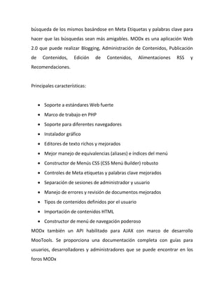búsqueda de los mismos basándose en Meta Etiquetas y palabras clave para
hacer que las búsquedas sean más amigables. MODx es una aplicación Web
2.0 que puede realizar Blogging, Administración de Contenidos, Publicación
de     Contenidos,   Edición   de    Contenidos,      Alimentaciones   RSS   y
Recomendaciones.


Principales características:


      Soporte a estándares Web fuerte
      Marco de trabajo en PHP
      Soporte para diferentes navegadores
      Instalador gráfico
      Editores de texto richos y mejorados
      Mejor manejo de equivalencias (aliases) e índices del menú
      Constructor de Menús CSS (CSS Menú Builder) robusto
      Controles de Meta etiquetas y palabras clave mejorados
      Separación de sesiones de administrador y usuario
      Manejo de errores y revisión de documentos mejorados
      Tipos de contenidos definidos por el usuario
      Importación de contenidos HTML
      Constructor de menú de navegación poderoso
MODx también un API habilitado para AJAX con marco de desarrollo
MooTools. Se proporciona una documentación completa con guías para
usuarios, desarrolladores y administradores que se puede encontrar en los
foros MODx
 