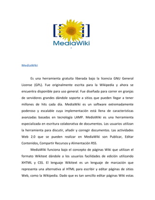 7




MediaWiki


      Es una herramienta gratuita liberada bajo la licencia GNU General
License (GPL). Fue originalmente escrita para la Wikipedia y ahora se
encuentra disponible para uso general. Fue diseñada para correr en granjas
de servidores grandes dándole soporte a sitios que pueden llegar a tener
millones de hits cada día. MediaWiki es un software extremadamente
poderoso y escalable cuya implementación está llena de características
avanzadas basadas en tecnología LAMP. MediaWiki es una herramienta
especializada en escritura colaborativa de documentos. Los usuarios utilizan
la herramienta para discutir, añadir y corregir documentos. Las actividades
Web 2.0 que se pueden realizar en MediaWiki son Publicar, Editar
Contenidos, Compartir Recursos y Alimentación RSS.
      MediaWiki funciona bajo el concepto de páginas Wiki que utilizan el
formato Wikitext dándole a los usuarios facilidades de edición utilizando
XHTML y CSS. El lenguaje Wikitext es un lenguaje de marcación que
representa una alternativa al HTML para escribir y editar páginas de sitios
Web, como la Wikipedia. Dado que es tan sencillo editar páginas Wiki estas
 