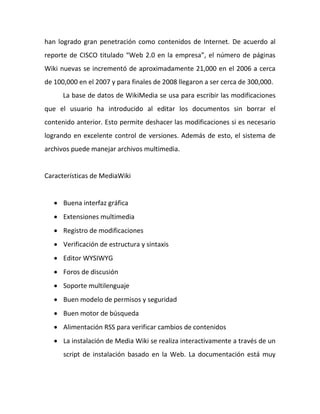 han logrado gran penetración como contenidos de Internet. De acuerdo al
reporte de CISCO titulado “Web 2.0 en la empresa”, el número de páginas
Wiki nuevas se incrementó de aproximadamente 21,000 en el 2006 a cerca
de 100,000 en el 2007 y para finales de 2008 llegaron a ser cerca de 300,000.
      La base de datos de WikiMedia se usa para escribir las modificaciones
que el usuario ha introducido al editar los documentos sin borrar el
contenido anterior. Esto permite deshacer las modificaciones si es necesario
logrando en excelente control de versiones. Además de esto, el sistema de
archivos puede manejar archivos multimedia.


Características de MediaWiki


    Buena interfaz gráfica
    Extensiones multimedia
    Registro de modificaciones
    Verificación de estructura y sintaxis
    Editor WYSIWYG
    Foros de discusión
    Soporte multilenguaje
    Buen modelo de permisos y seguridad
    Buen motor de búsqueda
    Alimentación RSS para verificar cambios de contenidos
    La instalación de Media Wiki se realiza interactivamente a través de un
      script de instalación basado en la Web. La documentación está muy
 