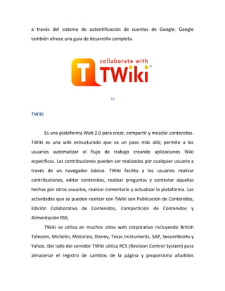 a través del sistema de autentificación de cuentas de Google. Google
también ofrece una guía de desarrollo completa.




                                      10



TWiki


        Es una plataforma Web 2.0 para crear, compartir y mezclar contenidos.
TWiki es una wiki estructurado que va un paso más allá; permite a los
usuarios automatizar el flujo de trabajo creando aplicaciones Wiki
específicas. Las contribuciones pueden ser realizadas por cualquier usuario a
través de un navegador básico. TWiki facilita a los usuarios realizar
contribuciones, editar contenidos, realizar preguntas y contestar aquellas
hechas por otros usuarios, realizar comentario y actualizar la plataforma. Las
actividades que se pueden realizar con TWiki son Publicación de Contenidos,
Edición Colaborativa de Contenidos, Compartición de Contenidos y
Alimentación RSS.
        TWiki se utiliza en muchos sitios web corporativo incluyendo British
Telecom, Michelin, Motorola, Disney, Texas Instruments, SAP, SecureWorks y
Yahoo. Del lado del servidor TWiki utiliza RCS (Revision Control System) para
almacenar el registro de cambios de la página y proporciona añadidos
 