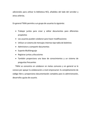 adicionales para utilizar la biblioteca RCS, añadidos del lado del servidor y
otras utilerías.


En general TWiki permite a un grupo de usuarios lo siguiente:


    Trabajar juntos para crear y editar documentos para diferentes
       propósitos
    Los usuarios pueden colaborar para hacer modificaciones
    Utilizar un sistema de mensajes internos tipo tabla de boletines
    Administrar y compartir documentos
    Suporte Multilenguaje
    Registrar juntas y discusiones
    También proporciona una base de conocimientos y un sistema de
       preguntas frecuentes
   TWiki se concentra en colaborar en metas comunes y en general se le
conoce por apoyar la colaboración a nivel empresarial. Es completamente de
código libre y proporciona documentación completa para la administración,
desarrollo y guías de usuario.
 