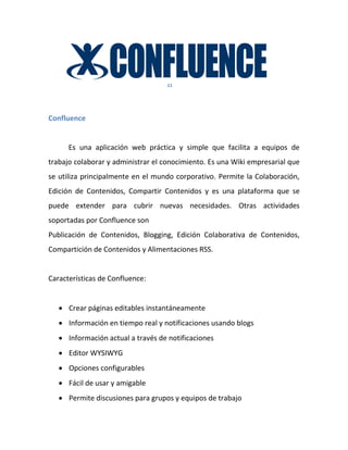 11




Confluence


      Es una aplicación web práctica y simple que facilita a equipos de
trabajo colaborar y administrar el conocimiento. Es una Wiki empresarial que
se utiliza principalmente en el mundo corporativo. Permite la Colaboración,
Edición de Contenidos, Compartir Contenidos y es una plataforma que se
puede extender para cubrir nuevas necesidades. Otras actividades
soportadas por Confluence son
Publicación de Contenidos, Blogging, Edición Colaborativa de Contenidos,
Compartición de Contenidos y Alimentaciones RSS.


Características de Confluence:


    Crear páginas editables instantáneamente
    Información en tiempo real y notificaciones usando blogs
    Información actual a través de notificaciones
    Editor WYSIWYG
    Opciones configurables
    Fácil de usar y amigable
    Permite discusiones para grupos y equipos de trabajo
 