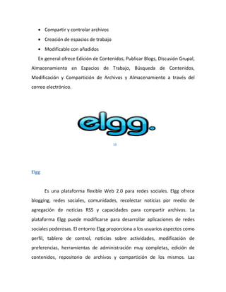  Compartir y controlar archivos
    Creación de espacios de trabajo
    Modificable con añadidos
   En general ofrece Edición de Contenidos, Publicar Blogs, Discusión Grupal,
Almacenamiento en Espacios de Trabajo, Búsqueda de Contenidos,
Modificación y Compartición de Archivos y Almacenamiento a través del
correo electrónico.




                                       12




Elgg


       Es una plataforma flexible Web 2.0 para redes sociales. Elgg ofrece
blogging, redes sociales, comunidades, recolectar noticias por medio de
agregación de noticias RSS y capacidades para compartir archivos. La
plataforma Elgg puede modificarse para desarrollar aplicaciones de redes
sociales poderosas. El entorno Elgg proporciona a los usuarios aspectos como
perfil, tablero de control, noticias sobre actividades, modificación de
preferencias, herramientas de administración muy completas, edición de
contenidos, repositorio de archivos y compartición de los mismos. Las
 