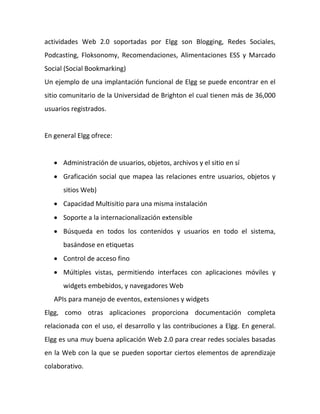 actividades Web 2.0 soportadas por Elgg son Blogging, Redes Sociales,
Podcasting, Floksonomy, Recomendaciones, Alimentaciones ESS y Marcado
Social (Social Bookmarking)
Un ejemplo de una implantación funcional de Elgg se puede encontrar en el
sitio comunitario de la Universidad de Brighton el cual tienen más de 36,000
usuarios registrados.


En general Elgg ofrece:


    Administración de usuarios, objetos, archivos y el sitio en sí
    Graficación social que mapea las relaciones entre usuarios, objetos y
      sitios Web)
    Capacidad Multisitio para una misma instalación
    Soporte a la internacionalización extensible
    Búsqueda en todos los contenidos y usuarios en todo el sistema,
      basándose en etiquetas
    Control de acceso fino
    Múltiples vistas, permitiendo interfaces con aplicaciones móviles y
      widgets embebidos, y navegadores Web
   APIs para manejo de eventos, extensiones y widgets
Elgg, como otras aplicaciones proporciona documentación completa
relacionada con el uso, el desarrollo y las contribuciones a Elgg. En general.
Elgg es una muy buena aplicación Web 2.0 para crear redes sociales basadas
en la Web con la que se pueden soportar ciertos elementos de aprendizaje
colaborativo.
 