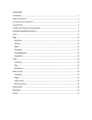 Contenido
Introducción ........................................................................................................................................ 1
¿Qué es la web 2.0? ............................................................................................................................ 3
¿En qué nos sirve la Web 2.0? ............................................................................................................ 4
Características ..................................................................................................................................... 4
La Web como Plataforma de Aprendizaje........................................................................................... 7
ALGUNAS HERRAMIENTAS WEB 2.0 ................................................................................................... 8
Chyrp ................................................................................................................................................... 9
Pligg ................................................................................................................................................... 10
   WordPress ..................................................................................................................................... 12
   Dotclear ......................................................................................................................................... 14
   MODx ............................................................................................................................................ 15
   MediaWiki ..................................................................................................................................... 17
   PeopleAggregator.......................................................................................................................... 19
   Google Docs. ................................................................................................................................. 20
TWiki.................................................................................................................................................. 22
   Confluence .................................................................................................................................... 24
   Elgg ................................................................................................................................................ 25
   MindMeister.................................................................................................................................. 27
Redes Sociales: .................................................................................................................................. 28
   Podcasting ..................................................................................................................................... 30
   Blogg .............................................................................................................................................. 31
   Video casting ................................................................................................................................. 32
   Álbumes de fotos .......................................................................................................................... 33
CONCLUSIÓN ..................................................................................................................................... 35
Bibliografía ........................................................................................................................................ 36
Anexos ............................................................................................................................................... 37
 