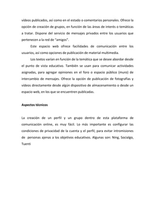 vídeos publicados, así como en el estado o comentarios personales. Ofrece la
opción de creación de grupos, en función de las áreas de interés o temáticas
a tratar. Dispone del servicio de mensajes privados entre los usuarios que
pertenecen a la red de “amigos”.
      Este espacio web ofrece facilidades de comunicación entre los
usuarios, así como opciones de publicación de material multimedia.
      Los textos varían en función de la temática que se desee abordar desde
el punto de vista educativo. También se usan para comunicar actividades
asignadas, para agregar opiniones en el foro o espacio público (muro) de
intercambio de mensajes. Ofrece la opción de publicación de fotografías y
vídeos directamente desde algún dispositivo de almacenamiento o desde un
espacio web, en los que se encuentren publicadas.


Aspectos técnicos


La creación de un perfil y un grupo dentro de esta plataforma de
comunicación online, es muy fácil. Lo más importante es configurar las
condiciones de privacidad de la cuenta y el perfil, para evitar intromisiones
de personas ajenas a los objetivos educativos. Algunas son: Ning, Socialgo,
Tuenti
 